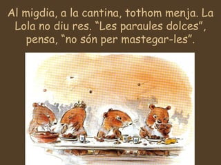 Al migdia, a la cantina, tothom menja. La
Lola no diu res. “Les paraules dolces”,
pensa, “no són per mastegar-les”.
 
