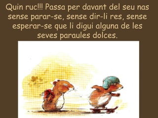 Quin ruc!!! Passa per davant del seu nas
sense parar-se, sense dir-li res, sense
esperar-se que li digui alguna de les
seves paraules dolces.
 