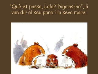 “Què et passa, Lola? Diga’ns-ho”, li
van dir el seu pare i la seva mare.
 