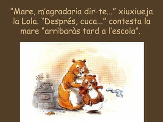 “Mare, m’agradaria dir-te...” xiuxiueja
la Lola. “Després, cuca...” contesta la
mare “arribaràs tard a l’escola”.
 