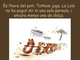És l’hora del pati. Tothom juga. La Lola no ha pogut dir ni una sola paraula, i encara menys una de dolça. 
