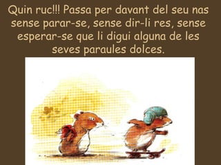 Quin ruc!!! Passa per davant del seu nas sense parar-se, sense dir-li res, sense esperar-se que li digui alguna de les seves paraules dolces. 