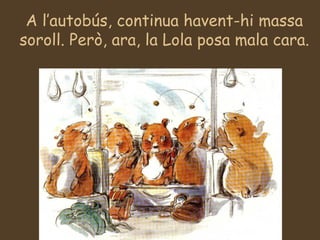 A l’autobús, continua havent-hi massa soroll. Però, ara, la Lola posa mala cara. 