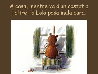 A casa, mentre va d’un costat a l’altre, la Lola posa mala cara. 