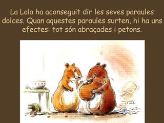 La Lola ha aconseguit dir les seves paraules dolces. Quan aquestes paraules surten, hi ha uns efectes: tot són abraçades i petons. 