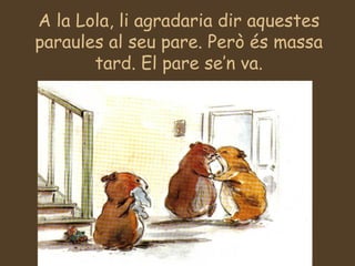 A la Lola, li agradaria dir aquestes paraules al seu pare. Però és massa tard. El pare se’n va. 
