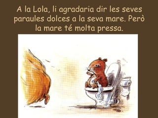 A la Lola, li agradaria dir les seves paraules dolces a la seva mare. Però la mare té molta pressa. 