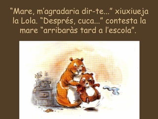 “ Mare, m’agradaria dir-te...” xiuxiueja la Lola. “Després, cuca...” contesta la mare “arribaràs tard a l’escola”.  