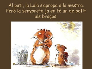 Al pati, la Lola s’apropa a la mestra. Però la senyoreta ja en té un de petit als braços. 