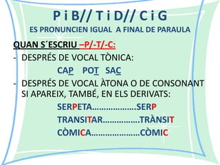 P i B// T i D// C i G
ES PRONUNCIEN IGUAL A FINAL DE PARAULA

QUAN S´ESCRIU –P/-T/-C:
- DESPRÉS DE VOCAL TÒNICA:
CAP POT SAC
- DESPRÉS DE VOCAL ÀTONA O DE CONSONANT
SI APAREIX, TAMBÉ, EN ELS DERIVATS:
SERPETA……………….SERP
TRANSITAR…………….TRÀNSIT
CÒMICA…………………CÒMIC

 