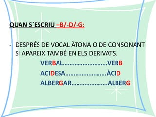 QUAN S´ESCRIU –B/-D/-G:

- DESPRÉS DE VOCAL ÀTONA O DE CONSONANT
SI APAREIX TAMBÉ EN ELS DERIVATS.
VERBAL………………………VERB
ACIDESA…………………….ÀCID
ALBERGAR………………….ALBERG

 