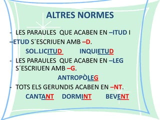ALTRES NORMES
- LES PARAULES QUE ACABEN EN –ITUD I
–ETUD S´ESCRIUEN AMB –D.
SOL.LICITUD
INQUIETUD
- LES PARAULES QUE ACABEN EN –LEG
S´ESCRIUEN AMB –G.
ANTROPÒLEG
- TOTS ELS GERUNDIS ACABEN EN –NT.
CANTANT DORMINT
BEVENT

 