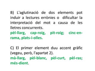 B) L'aglutinació de dos elements pot
induir a lectures errònies o dificultar la
interpretació del mot a causa de les
lletres concurrents.
pèl-llarg, cap-roig, pit-roig; cinc-en-
rama, plats-i-olles.

C) El primer element duu accent gràfic
(vegeu, però, l'apartat 2).
mà-llarg, pèl-blanc, pèl-curt, pèl-ras;
més-dient.
 