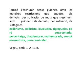 També s'escriuran sense guionet, amb les
mateixes restriccions que aquests, els
derivats, per sufixació, de mots que s'escriuen
amb      guionet i els derivats, per sufixació, de
sintagmes.
exlibrisme, exlibrista, xiuxiuejar, zigzaguejar, pe
rò                                    poca-soltada;
percentatge, blatdemorar, maltempsada, compt
ecorrentista, però camí-raler.

Vegeu, però, 1. A i 1. B.
 