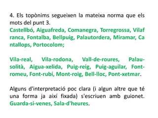 4. Els topònims segueixen la mateixa norma que els
mots del punt 3.
Castellbó, Aiguafreda, Comanegra, Torregrossa, Vilaf
ranca, Fontalba, Bellpuig, Palautordera, Miramar, Ca
ntallops, Portocolom;

Vila-real, Vila-rodona, Vall-de-roures, Palau-
solità, Aigua-xelida, Puig-reig, Puig-aguilar, Font-
romeu, Font-rubí, Mont-roig, Bell-lloc, Pont-xetmar.

Alguns d'interpretació poc clara (i algun altre que té
una forma ja així fixada) s'escriuen amb guionet.
Guarda-si-venes, Sala-d'heures.
 