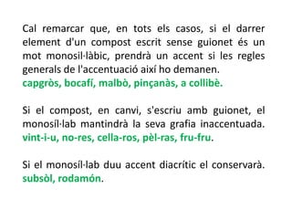 Cal remarcar que, en tots els casos, si el darrer
element d'un compost escrit sense guionet és un
mot monosil·làbic, prendrà un accent si les regles
generals de l'accentuació així ho demanen.
capgròs, bocafí, malbò, pinçanàs, a collibè.

Si el compost, en canvi, s'escriu amb guionet, el
monosíl·lab mantindrà la seva grafia inaccentuada.
vint-i-u, no-res, cella-ros, pèl-ras, fru-fru.

Si el monosíl·lab duu accent diacrític el conservarà.
subsòl, rodamón.
 