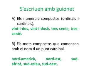 S’escriuen amb guionet
A) Els numerals compostos (ordinals i
   cardinals).
vint-i-dos, vint-i-dosè, tres-cents, tres-
centè.

B) Els mots compostos que comencen
amb el nom d un punt cardinal.

nord-americà,        nord-est,       sud-
africà, sud-eslau, sud-oest.
 