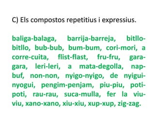 C) Els compostos repetitius i expressius.

baliga-balaga, barrija-barreja, bitllo-
bitllo, bub-bub, bum-bum, cori-mori, a
corre-cuita, flist-flast, fru-fru, gara-
gara, leri-leri, a mata-degolla, nap-
buf, non-non, nyigo-nyigo, de nyigui-
nyogui, pengim-penjam, piu-piu, poti-
poti, rau-rau, suca-mulla, fer la viu-
viu, xano-xano, xiu-xiu, xup-xup, zig-zag.
 