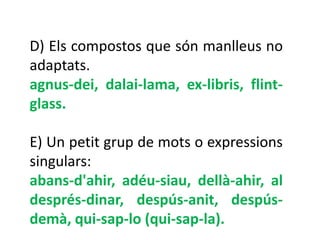 D) Els compostos que són manlleus no
adaptats.
agnus-dei, dalai-lama, ex-libris, flint-
glass.

E) Un petit grup de mots o expressions
singulars:
abans-d'ahir, adéu-siau, dellà-ahir, al
després-dinar, despús-anit, despús-
demà, qui-sap-lo (qui-sap-la).
 