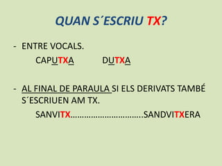 QUAN S´ESCRIU TX?
- ENTRE VOCALS.
CAPUTXA

DUTXA

- AL FINAL DE PARAULA SI ELS DERIVATS TAMBÉ
S´ESCRIUEN AM TX.
SANVITX…………………………..SANDVITXERA

 