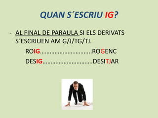 QUAN S´ESCRIU IG?
- AL FINAL DE PARAULA SI ELS DERIVATS
S´ESCRIUEN AM G/J/TG/TJ.
ROIG…………………………..ROGENC
DESIG………………………….DESITJAR

 