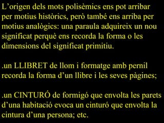 L’origen dels mots polisèmics ens pot arribar
per motius històrics, però també ens arriba per
motius analògics: una paraula adquireix un nou
significat perquè ens recorda la forma o les
dimensions del significat primitiu.

.un LLIBRET de llom i formatge amb pernil
recorda la forma d’un llibre i les seves pàgines;

.un CINTURÓ de formigó que envolta les parets
d’una habitació evoca un cinturó que envolta la
cintura d’una persona; etc.
 