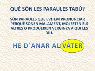 QUÈ SÓN LES PARAULES TABÚ?
SÓN PARAULES QUE EVITEM PRONUNCIAR
PERQUÈ SONEN MALAMENT, MOLESTEN ELS
ALTRES O PRODUEIXEN VERGINYA A QUI LES
DIU.
 