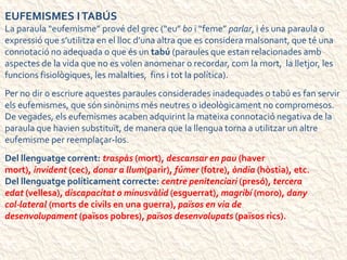 EUFEMISMES ITABÚS
La paraula “eufemisme” prové del grec (“eu” bo i “feme” parlar, i és una paraula o
expressió que s’utilitza en el lloc d’una altra que es considera malsonant, que té una
connotació no adequada o que és un tabú (paraules que estan relacionades amb
aspectes de la vida que no es volen anomenar o recordar, com la mort, la lletjor, les
funcions fisiològiques, les malalties, fins i tot la política).
Per no dir o escriure aquestes paraules considerades inadequades o tabú es fan servir
els eufemismes, que són sinònims més neutres o ideològicament no compromesos.
De vegades, els eufemismes acaben adquirint la mateixa connotació negativa de la
paraula que havien substituït, de manera que la llengua torna a utilitzar un altre
eufemisme per reemplaçar-los.
Del llenguatge corrent: traspàs (mort), descansar en pau (haver
mort), invident (cec), donar a llum(parir), fúmer (fotre), òndia (hòstia), etc.
Del llenguatge políticament correcte: centre penitenciari (presó), tercera
edat (vellesa), discapacitat o minusvàlid (esguerrat), magribí (moro), dany
col·lateral (morts de civils en una guerra), països en via de
desenvolupament (països pobres), països desenvolupats (països rics).
 