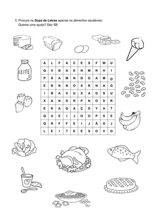 3. Procura na Sopa de Letras apenas os alimentos saudáveis.
   Queres uma ajuda? São 12!




                   A    L    F    A    C    E    S    F   W       U

                   Q    V    B    A    E    N   M     R       H   I

                   P    Ã    A    M    N    D    O    A   M       O

                   E    B    N    N    O    S    R    N       A   G

                   I    B    A    X    U    X    A    G       S   U

                   X    A    N    D    R    P    N    O       S   R

                   E    K    A    G    A    Ç    G    Y       A   T

                   Q    U    E    I    J    O    O    P       S   E

                   Q    R    F    F    E    I    J    Ã       O   J

                   L    E    I    T    E    E    S    O       V   O
 