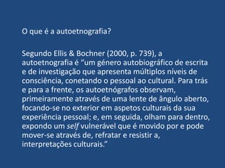 O que é a autoetnografia?
Segundo Ellis & Bochner (2000, p. 739), a
autoetnografia é “um género autobiográfico de escrita
...