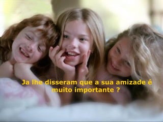 Ja lhe disseram que a sua amizade é muito importante ?   