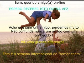 Esta é a semana internacional do "tomar conta" Acho que sem um amigo, perdemos muito Não confunda nunca um amigo com um conhecido ! Bem, querido amigo(a) on-line ESPERO RECEBER ISTO OUTRA VEZ Há uma grande diferença! 