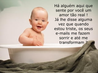 Há alguém aqui que sente por você um amor tão real ! Já lhe disse alguma vez que quando estou triste, os seus e-mails me fazem sorrir e até me transformam ?