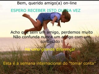 Esta é a semana internacional do "tomar conta" Acho que sem um amigo, perdemos muito Não confunda nunca um amigo com um conhecido ! Bem, querido amigo(a) on-line ESPERO RECEBER ISTO OUTRA VEZ Há uma grande diferença!