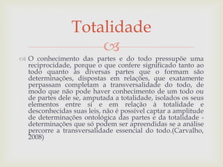 
 O conhecimento das partes e do todo pressupõe uma
reciprocidade, porque o que confere significado tanto ao
todo quanto às diversas partes que o formam são
determinações, dispostas em relações, que exatamente
perpassam completam a transversalidade do todo, de
modo que não pode haver conhecimento de um todo ou
de partes dele se, amputada a totalidade, isolados os seus
elementos entre si e em relação à totalidade e
desconhecidas suas leis, não é possível captar a amplitude
de determinações ontológica das partes e da totalidade -
determinações que só podem ser apreendidas se a análise
percorre a transversalidade essencial do todo.(Carvalho,
2008)
Totalidade
 