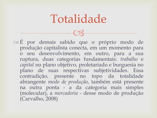 
 É por demais sabido que o próprio modo de
produção capitalista conecta, em um momento para
o seu desenvolvimento, em outro, para a sua
ruptura, duas categorias fundamentais: trabalho e
capital no plano objetivo, proletariado e burguesia no
plano de suas respectivas subjetividades. Essa
contradição, presente no topo da totalidade
abrangente modo de produção, também está presente
na outra ponta - a da categoria mais simples
(molecular), a mercadoria - desse modo de produção
(Carvalho, 2008)
Totalidade
 