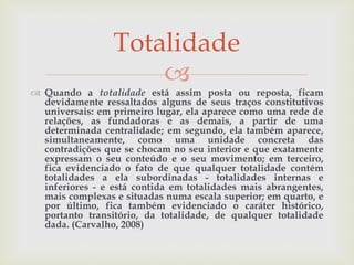 
 Quando a totalidade está assim posta ou reposta, ficam
devidamente ressaltados alguns de seus traços constitutivos
universais: em primeiro lugar, ela aparece como uma rede de
relações, as fundadoras e as demais, a partir de uma
determinada centralidade; em segundo, ela também aparece,
simultaneamente, como uma unidade concreta das
contradições que se chocam no seu interior e que exatamente
expressam o seu conteúdo e o seu movimento; em terceiro,
fica evidenciado o fato de que qualquer totalidade contém
totalidades a ela subordinadas - totalidades internas e
inferiores - e está contida em totalidades mais abrangentes,
mais complexas e situadas numa escala superior; em quarto, e
por último, fica também evidenciado o caráter histórico,
portanto transitório, da totalidade, de qualquer totalidade
dada. (Carvalho, 2008)
Totalidade
 