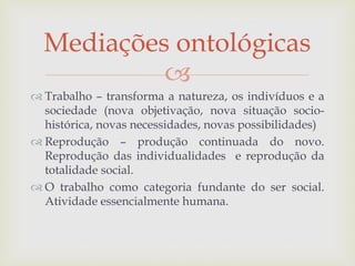 
 Trabalho – transforma a natureza, os indivíduos e a
sociedade (nova objetivação, nova situação socio-
histórica, novas necessidades, novas possibilidades)
 Reprodução – produção continuada do novo.
Reprodução das individualidades e reprodução da
totalidade social.
 O trabalho como categoria fundante do ser social.
Atividade essencialmente humana.
Mediações ontológicas
 