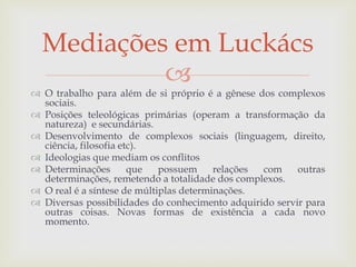 
 O trabalho para além de si próprio é a gênese dos complexos
sociais.
 Posições teleológicas primárias (operam a transformação da
natureza) e secundárias.
 Desenvolvimento de complexos sociais (linguagem, direito,
ciência, filosofia etc).
 Ideologias que mediam os conflitos
 Determinações que possuem relações com outras
determinações, remetendo a totalidade dos complexos.
 O real é a síntese de múltiplas determinações.
 Diversas possibilidades do conhecimento adquirido servir para
outras coisas. Novas formas de existência a cada novo
momento.
Mediações em Luckács
 