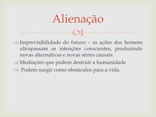 
 Imprevisibilidade do futuro – as ações dos homens
ultrapassam as intenções conscientes, produzindo
novas alternativas e novas séries causais.
 Mediações que podem destruir a humanidade
 Podem surgir como obstáculos para a vida.
Alienação
 