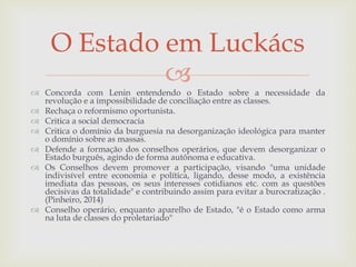 
 Concorda com Lenin entendendo o Estado sobre a necessidade da
revolução e a impossibilidade de conciliação entre as classes.
 Rechaça o reformismo oportunista.
 Critica a social democracia
 Critica o domínio da burguesia na desorganização ideológica para manter
o domínio sobre as massas.
 Defende a formação dos conselhos operários, que devem desorganizar o
Estado burguês, agindo de forma autônoma e educativa.
 Os Conselhos devem promover a participação, visando "uma unidade
indivisível entre economia e política, ligando, desse modo, a existência
imediata das pessoas, os seus interesses cotidianos etc. com as questões
decisivas da totalidade" e contribuindo assim para evitar a burocratização .
(Pinheiro, 2014)
 Conselho operário, enquanto aparelho de Estado, "é o Estado como arma
na luta de classes do proletariado"
O Estado em Luckács
 