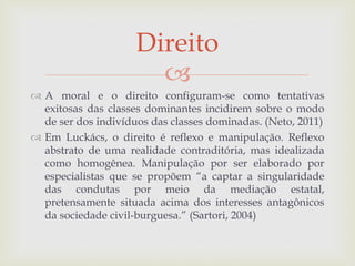 
 A moral e o direito configuram-se como tentativas
exitosas das classes dominantes incidirem sobre o modo
de ser dos indivíduos das classes dominadas. (Neto, 2011)
 Em Luckács, o direito é reflexo e manipulação. Reflexo
abstrato de uma realidade contraditória, mas idealizada
como homogênea. Manipulação por ser elaborado por
especialistas que se propõem “a captar a singularidade
das condutas por meio da mediação estatal,
pretensamente situada acima dos interesses antagônicos
da sociedade civil-burguesa.” (Sartori, 2004)
Direito
 