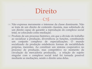 
 Não expressa meramente o interesse da classe dominante. Não
se trata de um direito de conteúdo classista, mas sobretudo de
um direito capaz de garantir a reprodução do complexo social
total, se colocando como mediação.
 Produto de um processo histórico, em que a divisão do trabalho
ao socializar a produção, diversificou as funções, constituindo
um conjunto complexo de especializações. O mundo
socializado da produção estabeleceu formas de sociabilidade
próprias, inerentes. Ao constituir um sistema cooperativo no
processo de produção, mas competitivo no momento da
circulação da mercadoria produzida, a relação do sujeito
singular com o complexo social total foi tornada possível
mediante as mediações, sendo o direito uma delas.
Direito
 