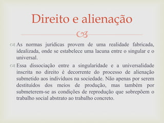 
 As normas jurídicas provem de uma realidade fabricada,
idealizada, onde se estabelece uma lacuna entre o singular e o
universal.
 Essa dissociação entre a singularidade e a universalidade
inscrita no direito é decorrente do processo de alienação
submetido aos indivíduos na sociedade. Não apenas por serem
destituídos dos meios de produção, mas também por
submeterem-se as condições de reprodução que sobrepõem o
trabalho social abstrato ao trabalho concreto.
Direito e alienação
 