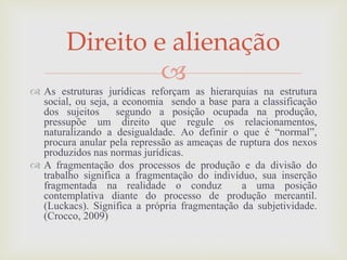 
 As estruturas jurídicas reforçam as hierarquias na estrutura
social, ou seja, a economia sendo a base para a classificação
dos sujeitos segundo a posição ocupada na produção,
pressupõe um direito que regule os relacionamentos,
naturalizando a desigualdade. Ao definir o que é “normal”,
procura anular pela repressão as ameaças de ruptura dos nexos
produzidos nas normas jurídicas.
 A fragmentação dos processos de produção e da divisão do
trabalho significa a fragmentação do indivíduo, sua inserção
fragmentada na realidade o conduz a uma posição
contemplativa diante do processo de produção mercantil.
(Luckacs). Significa a própria fragmentação da subjetividade.
(Crocco, 2009)
Direito e alienação
 