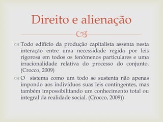 
 Todo edifício da produção capitalista assenta nesta
interação entre uma necessidade regida por leis
rigorosa em todos os fenômenos particulares e uma
irracionalidade relativa do processo do conjunto.
(Crocco, 2009)
 O sistema como um todo se sustenta não apenas
impondo aos indivíduos suas leis contingentes, mas
também impossibilitando um conhecimento total ou
integral da realidade social. (Crocco, 2009))
Direito e alienação
 