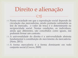 
 Numa sociedade em que a reprodução social depende da
circulação das mercadorias, sendo portanto submetida as
leis de mercado, o valor de troca é o determinante na
reciprocidade social. Nestas condições, os indivíduos,
ainda que diferentes, são concebidos como iguais, daí
poderem firmar um contrato.
 A universalidade do direito é a universalidade abstrata
fundamental à constituição do movimento da mercadoria.
(Neto, 2011)
 A forma mercadoria é a forma dominante em todo
conjunto social.(Crocco, 2009)
Direito e alienação
 