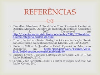 
 Carvalho, Edmilson. A Totalidade Como Categoria Central na
Dialética Marxista. Outubro do Instituto de Estudos Socialistas,
nº 15, 2007. Disponível em:
http://orientacaomarxista.blogspot.com.br/2008/07/totalidad
e-como-categoria-central-da.html
 Crocco, Fabio Luiz Tezini. Geörg Luckács e a Reificação. Teoria
da Constituição da Realidade Social. Kínesis, Vol 1, nº 2, 2009.
 Pinheiro, Milton. A Questão do Estado Operário no Marxismo.
Disponível em: http://port.pravda.ru/busines/25-01-
2014/36100-estado_operario_marxismo-0/
 Luckács, Györg. Para uma Ontologia do Ser Social. Vol I e II. São
Paulo, Boitempo, 2010.
 Sartori, Vitor Bartoletti. Lukács e a crítica ontológica ao direito. São
Paulo: Cortez, 2010
REFERÊNCIAS
 