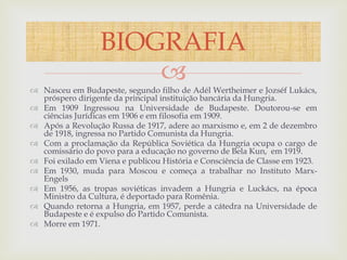 
 Nasceu em Budapeste, segundo filho de Adél Wertheimer e Jozséf Lukács,
próspero dirigente da principal instituição bancária da Hungria.
 Em 1909 Ingressou na Universidade de Budapeste. Doutorou-se em
ciências Jurídicas em 1906 e em filosofia em 1909.
 Após a Revolução Russa de 1917, adere ao marxismo e, em 2 de dezembro
de 1918, ingressa no Partido Comunista da Hungria.
 Com a proclamação da República Soviética da Hungria ocupa o cargo de
comissário do povo para a educação no governo de Bela Kun, em 1919.
 Foi exilado em Viena e publicou História e Consciência de Classe em 1923.
 Em 1930, muda para Moscou e começa a trabalhar no Instituto Marx-
Engels
 Em 1956, as tropas soviéticas invadem a Hungria e Luckács, na época
Ministro da Cultura, é deportado para Romênia.
 Quando retorna a Hungria, em 1957, perde a cátedra na Universidade de
Budapeste e é expulso do Partido Comunista.
 Morre em 1971.
BIOGRAFIA
 