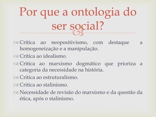 
 Crítica ao neopositivismo, com destaque a
homogeneização e a manipulação.
 Crítica ao idealismo.
 Critica ao marxismo dogmático que prioriza a
categoria da necessidade na história.
 Critica ao estruturalismo.
 Critica ao stalinismo.
 Necessidade de revisão do marxismo e da questão da
ética, após o stalinismo.
Por que a ontologia do
ser social?
 
